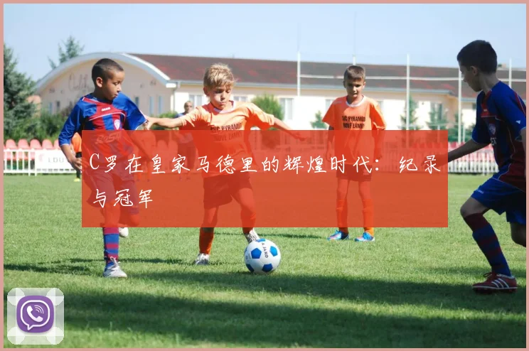 C罗在皇家马德里的辉煌时代:纪录与冠军