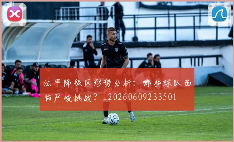 法甲降级区形势分析:哪些球队面临严峻挑战?_20260609233501
