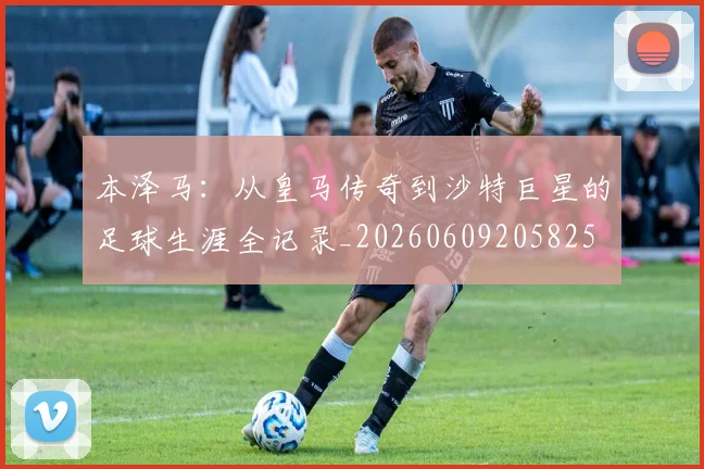 本泽马:从皇马传奇到沙特巨星的足球生涯全记录_20260609205825