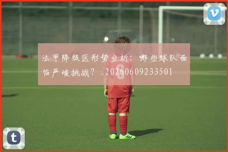 法甲降级区形势分析：哪些球队面临严峻挑战？_20260609233501